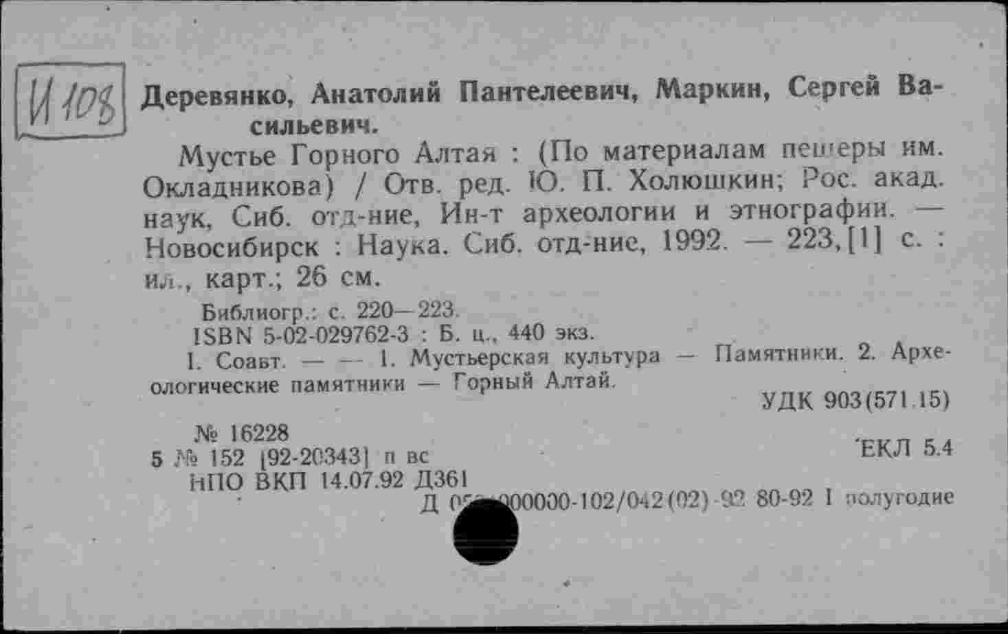 ﻿U Деревянко, Анатолий Пантелеевич, Маркин, Сергей Ва-. 1	сильевич.
Мустье Горного Алтая : (По материалам пешеры им. Окладникова) / Отв. ред. Ю. П. Холюшкин; Рос. акад, наук, Сиб. отд-ние, Ин-т археологии и этнографии. — Новосибирск : Наука. Сиб. отд-ние, 1992. — 223, [I] с. : ил., карт.; 26 см.
Библиогр.: с. 220—223.
ISBN 5-02-029762-3 : Б. ц., 440 экз.
I. Соавт. — — 1. Мустьерская культура — Памятники. 2. Археологические памятники — Горный Алтай.
УДК 903(571.15)
№ 16228
5 № 152 [92-20343] п вс	ЕКЛ 5.4
НПО В КП 14.07.92 Д361
Д OieÜOOOOO-102/042(02) 92 80-92 I полугодие